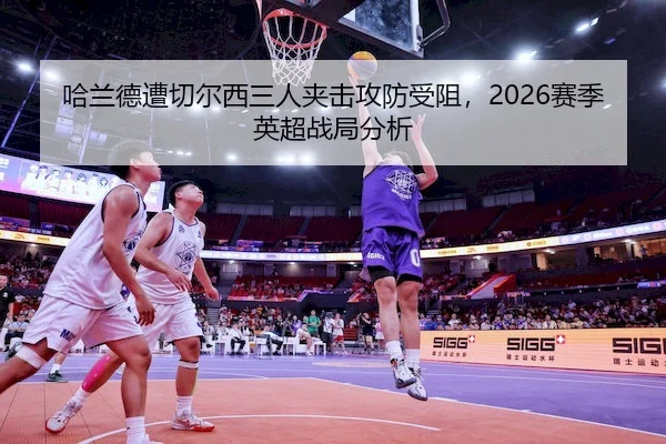 哈兰德遭切尔西三人夹击攻防受阻，2026赛季英超战局分析